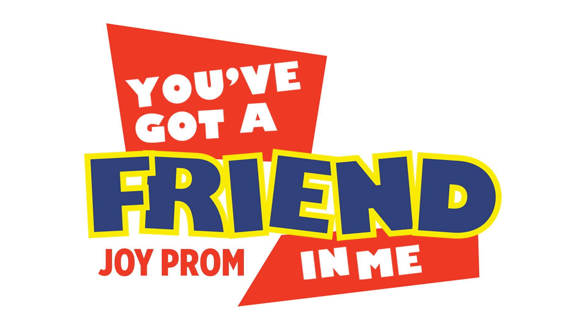Graphic for Joy Prom with the theme "you've got a friend in me." The graphic is white with red blocks and the words "you've got" and "in me" in the blocks. The word "Friend" is in blue with yellow lining.
